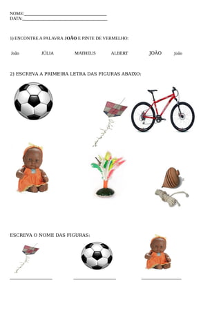 NOME:_____________________________________
DATA:______________________________________
1) ENCONTRE A PALAVRA JOÃO E PINTE DE VERMELHO:
João JÚLIA MATHEUS ALBERT JOÃO João
2) ESCREVA A PRIMEIRA LETRA DAS FIGURAS ABAIXO:
ESCREVA O NOME DAS FIGURAS:
___________________ ___________________ __________________
 