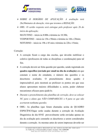  SOBRE O HORÁRIO DE APLICAÇÃO: A avaliação terá
     2he30minutos de duração, visto que teremos a REDAÇÃO.
   OBS.: O cartão resposta será entregue pelo professor após 2h do
     início da aplicação;
     MATUTINO – início às 8:00h e término às 10:30h;
     VESPERTINO – início às 13h e 50min e término às 16h e 20min;
     NOTURNO – início às 19h e 45 min e término às 22h e 15min;


Correção:
     A correção ficará a cargo das escolas, que deverão mobilizar o
     coletivo (professores de todas as disciplinas e coordenação) para tal
     fim.
     A correção deverá ser feita questão por questão, sendo registrada em
     quadro específico (enviado por email no dia da avaliação) em que
     constam o nome do estudante, o número das questões e os
     descritores    avaliados.     O    preenchimento       desse    quadro     é
     imprescindível, pois mostrará ao professor os pontos em que seus
     alunos apresentam maiores dificuldades e, assim, poder elaborar
     mecanismos eficazes para ajudá-lo.
     Durante o preenchimento das planilhas de correção, deve-se colocar
     NC para o aluno que NÃO COMPARECEU e 0 para os que não
     acertarem nenhuma questão;
     OBS.: As planilhas (que foram chamadas acima de QUADRO
     ESPECÍFICO)que serão usadas durante a correção da Avaliação
     Diagnóstica do dia 05/02 provavelmente serão enviadas apenas no
     dia da avaliação pois constarão os descritores a serem considerados
     durante a correção. As mesmas antes de serem impressas deverão ser

            SUBSECRETARIA REGIONAL DA EDUCAÇÃO DE URUAÇU
            Av. Goiás esq. c/ 15 de novembro, Centro - Uruaçu - GO- 76400-000
                    Fone: (62) 3357-3870/3357-3279/ 33571012Fax: 3357-1117
 