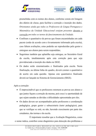 preenchidas com os nomes dos alunos, conforme consta em listagem
      dos diários de classe, para facilitar a correção e inserção dos dados.
      Orientamos ainda que todos os Professores de Língua Portuguesa e
      Matemática da Unidade Educacional estejam presentes durante a
      correção em todos os turnos de funcionamento da Unidade.
      Confiram o quantitativo de provas que foram encaminhadas em cada
      pacote (estão de acordo com o levantamento informado pela escola),
      caso faltem avaliações, estas poderão ser reproduzidas pelo gestor e
      entregues aos alunos para serem respondidas;
      Sugerimos também que aplanilha seja entregue, ao Secretário Geral
      da escola, imediatamente após esta correção para que seja
      providenciada a inserção dos dados no SIGE.
      Os dados serão sistematizados e finalizados pela escola. Nesta
      finalização, na última linha do quadro, deverá constar o quantitativo
      de acerto em cada questão. Apenas este quantitativo finalizado
      deverá ser lançado no Sistema de Gerenciamento (SIGE).


Após a correção:
      É imprescindível que os professores retornem as provas aos alunos e
      que juntos façam a correção da mesma, pois essa é a oportunidade de
      que sejam sanadas as dúvidas e dificuldades apresentadas por eles.
      Os dados devem ser acompanhados pelos professores e coordenação
      pedagógica, grupo gestor e subsecretaria (tutor pedagógico), para
      que se verifique se está, ou não, havendo crescimento por parte dos
      estudantes, das turmas e da escola.
                   É importante ressaltar que a Avaliação Diagnóstica, como
 o nome indica, contribui como diagnóstico para detecção dos problemas e

            SUBSECRETARIA REGIONAL DA EDUCAÇÃO DE URUAÇU
            Av. Goiás esq. c/ 15 de novembro, Centro - Uruaçu - GO- 76400-000
                    Fone: (62) 3357-3870/3357-3279/ 33571012Fax: 3357-1117
 