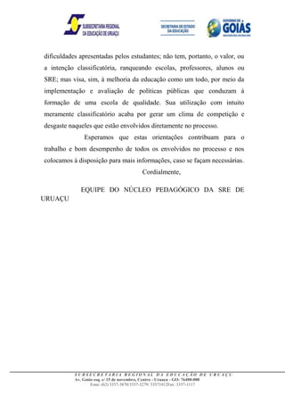 dificuldades apresentadas pelos estudantes; não tem, portanto, o valor, ou
a intenção classificatória, ranqueando escolas, professores, alunos ou
SRE; mas visa, sim, à melhoria da educação como um todo, por meio da
implementação e avaliação de políticas públicas que conduzam à
formação de uma escola de qualidade. Sua utilização com intuito
meramente classificatório acaba por gerar um clima de competição e
desgaste naqueles que estão envolvidos diretamente no processo.
              Esperamos que estas orientações contribuam para o
trabalho e bom desempenho de todos os envolvidos no processo e nos
colocamos à disposição para mais informações, caso se façam necessárias.
                                      Cordialmente,

             EQUIPE DO NÚCLEO PEDAGÓGICO DA SRE DE
URUAÇU




           SUBSECRETARIA REGIONAL DA EDUCAÇÃO DE URUAÇU
           Av. Goiás esq. c/ 15 de novembro, Centro - Uruaçu - GO- 76400-000
                   Fone: (62) 3357-3870/3357-3279/ 33571012Fax: 3357-1117
 