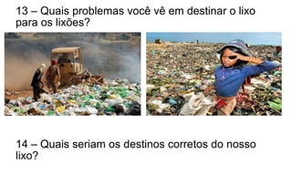 13 – Quais problemas você vê em destinar o lixo
para os lixões?
14 – Quais seriam os destinos corretos do nosso
lixo?
 