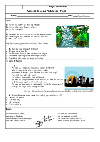 Colégio Nova Herah
Avaliação de Língua Portuguesa – 6º ano
Nome: Data: / /
Água
Da nuvem até o chão, do chão até o bueiro
Do bueiro até o cano, do cano até o rio
Do rio até a cachoeira
Da cachoeira até a represa, da represa até a caixa-d’água
Da caixa-d’água até a torneira, da torneira até o filtro
Do filtro até o copo
Paulo Tatit e Arnaldo Antunes. Canções de brincar. Palavra Cantada
produções musicais, 1996.
1. Qual é a idéia principal do texto?
a) Os sons que a água faz.
b) Os diferentes lugares onde encontramos a água.
c) O caminho que a água faz para chegar até nós.
d) A poluição das águas por todas as pessoas.
As mina de Sampa
[...]
As mina de Sampa são modernas, eternas dondocas!
Mas pra sambar no pé tem que nascer carioca.
Tem mina de Sampa que é discreta, concreta, uma lady!
Nas rêivi ela é véri, véri krêizi.
Eu gosto às pampas das mina de Sampa!
As mina de Sampa estão na moda, na roda, no rock, no enfoque!
É do Paraguai a grife made in Nova Iorque.
As mina de Sampa dizem mortandeila, berinjeila, apartameintu!
Sotaque do bixiga, nena, cem pur ceintu.
Rita Lee e Roberto Carvalho.As mina de Sampa. Intérprete: Rita Lee. In: Balacobaco. Som livre, 2003.
2. De acordo com o texto, o que é necessário para sambar no pé?
a) Nascer em Sampa.
b) Ser uma lady.
c) Ser moderna.
d) Nascer carioca.
Paraíso
Se esta rua fosse minha, Se esta rua fosse minha,
eu mandava ladrilhar, eu não deixava derrubar.
não para automóvel matar gente, Se cortarem todas as árvores,
mas para criança brincar. onde é que os pássaros vão morar?
 