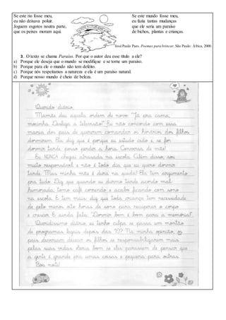 Se este rio fosse meu, Se este mundo fosse meu,
eu não deixava poluir. eu fazia tantas mudanças
Joguem esgotos noutra parte, que ele seria um paraíso
que os peixes moram aqui. de bichos, plantas e crianças.
José Paulo Paes. Poemas para brincar. São Paulo: África, 2000.
3. O texto se chama Paraíso. Por que o autor deu esse título a ele?
a) Porque ele deseja que o mundo se modifique e se torne um paraíso.
b) Porque para ele o mundo não tem defeito.
c) Porque nós respeitamos a natureza e ela é um paraíso natural.
d) Porque nosso mundo é cheio de beleza.
 