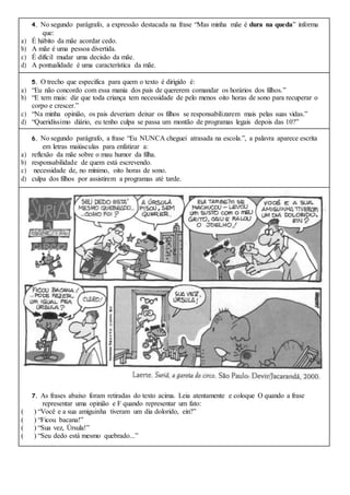 4. No segundo parágrafo, a expressão destacada na frase “Mas minha mãe é dura na queda” informa
que:
a) É hábito da mãe acordar cedo.
b) A mãe é uma pessoa divertida.
c) É difícil mudar uma decisão da mãe.
d) A pontualidade é uma característica da mãe.
5. O trecho que especifica para quem o texto é dirigido é:
a) “Eu não concordo com essa mania dos pais de quererem comandar os horários dos filhos.”
b) “E tem mais: diz que toda criança tem necessidade de pelo menos oito horas de sono para recuperar o
corpo e crescer.”
c) “Na minha opinião, os pais deveriam deixar os filhos se responsabilizarem mais pelas suas vidas.”
d) “Queridíssimo diário, eu tenho culpa se passa um montão de programas legais depois das 10?”
6. No segundo parágrafo, a frase “Eu NUNCA cheguei atrasada na escola.”, a palavra aparece escrita
em letras maiúsculas para enfatizar a:
a) reflexão da mãe sobre o mau humor da filha.
b) responsabilidade de quem está escrevendo.
c) necessidade de, no mínimo, oito horas de sono.
d) culpa dos filhos por assistirem a programas até tarde.
7. As frases abaixo foram retiradas do texto acima. Leia atentamente e coloque O quando a frase
representar uma opinião e F quando representar um fato:
( ) “Você e a sua amiguinha tiveram um dia dolorido, ein?”
( ) “Ficou bacana!”
( ) “Sua vez, Úrsula!”
( ) “Seu dedo está mesmo quebrado...”
 