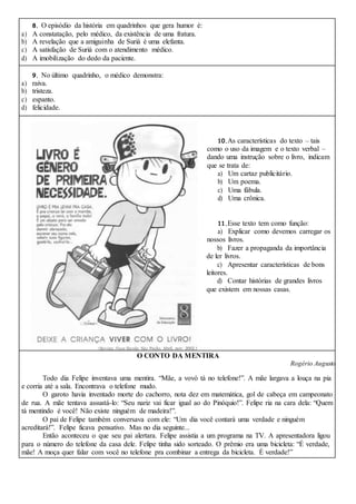 8. O episódio da história em quadrinhos que gera humor é:
a) A constatação, pelo médico, da existência de uma fratura.
b) A revelação que a amiguinha de Suriá é uma elefanta.
c) A satisfação de Suriá com o atendimento médico.
d) A imobilização do dedo da paciente.
9. No último quadrinho, o médico demonstra:
a) raiva.
b) tristeza.
c) espanto.
d) felicidade.
10.As características do texto – tais
como o uso da imagem e o texto verbal –
dando uma instrução sobre o livro, indicam
que se trata de:
a) Um cartaz publicitário.
b) Um poema.
c) Uma fábula.
d) Uma crônica.
11.Esse texto tem como função:
a) Explicar como devemos carregar os
nossos livros.
b) Fazer a propaganda da importância
de ler livros.
c) Apresentar características de bons
leitores.
d) Contar histórias de grandes livros
que existem em nossas casas.
O CONTO DA MENTIRA
Rogério Augusto
Todo dia Felipe inventava uma mentira. “Mãe, a vovó tá no telefone!”. A mãe largava a louça na pia
e corria até a sala. Encontrava o telefone mudo.
O garoto havia inventado morte do cachorro, nota dez em matemática, gol de cabeça em campeonato
de rua. A mãe tentava assustá-lo: “Seu nariz vai ficar igual ao do Pinóquio!”. Felipe ria na cara dela: “Quem
tá mentindo é você! Não existe ninguém de madeira!”.
O pai de Felipe também conversava com ele: “Um dia você contará uma verdade e ninguém
acreditará!”. Felipe ficava pensativo. Mas no dia seguinte...
Então aconteceu o que seu pai alertara. Felipe assistia a um programa na TV. A apresentadora ligou
para o número do telefone da casa dele. Felipe tinha sido sorteado. O prêmio era uma bicicleta: “É verdade,
mãe! A moça quer falar com você no telefone pra combinar a entrega da bicicleta. É verdade!”
 