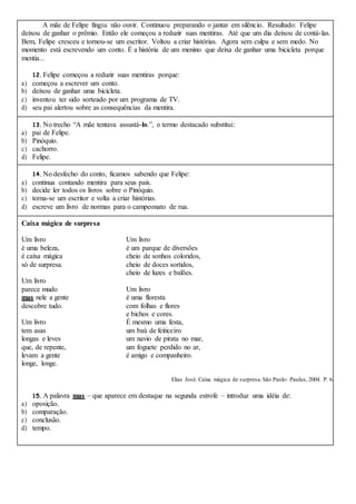 A mãe de Felipe fingiu não ouvir. Continuou preparando o jantar em silêncio. Resultado: Felipe
deixou de ganhar o prêmio. Então ele começou a reduzir suas mentiras. Até que um dia deixou de contá-las.
Bem, Felipe cresceu e tornou-se um escritor. Voltou a criar histórias. Agora sem culpa e sem medo. No
momento está escrevendo um conto. É a história de um menino que deixa de ganhar uma bicicleta porque
mentia...
12. Felipe começou a reduzir suas mentiras porque:
a) começou a escrever um conto.
b) deixou de ganhar uma bicicleta.
c) inventou ter sido sorteado por um programa de TV.
d) seu pai alertou sobre as consequências da mentira.
13. No trecho “A mãe tentava assustá-lo.”, o termo destacado substitui:
a) pai de Felipe.
b) Pinóquio.
c) cachorro.
d) Felipe.
14. No desfecho do conto, ficamos sabendo que Felipe:
a) continua contando mentira para seus pais.
b) decide ler todos os livros sobre o Pinóquio.
c) torna-se um escritor e volta a criar histórias.
d) escreve um livro de normas para o campeonato de rua.
Caixa mágica de surpresa
Um livro Um livro
é uma beleza, é um parque de diversões
é caixa mágica cheio de sonhos coloridos,
só de surpresa. cheio de doces sortidos,
cheio de luzes e balões.
Um livro
parece mudo Um livro
mas nele a gente é uma floresta
descobre tudo. com folhas e flores
e bichos e cores.
Um livro É mesmo uma festa,
tem asas um baú de feiticeiro
longas e leves um navio de pirata no mar,
que, de repente, um foguete perdido no ar,
levam a gente é amigo e companheiro.
longe, longe.
Elias José. Caixa mágica de surpresa.São Paulo: Paulus, 2004. P. 6.
15. A palavra mas – que aparece em destaque na segunda estrofe – introduz uma idéia de:
a) oposição.
b) comparação.
c) conclusão.
d) tempo.
 