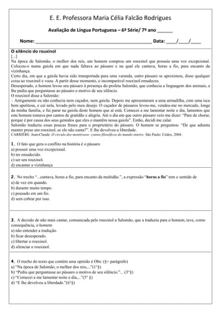 E. E. Professora Maria Célia Falcão Rodrigues
                       Avaliação de Língua Portuguesa – 6ª Série/ 7º ano ______

     Nome: _____________________________________________ Data: ____/____/____
O silêncio do rouxinol
[...]
Na época de Salomão, o melhor dos reis, um homem comprou um rouxinol que possuía uma voz excepcional.
Colocou-o numa gaiola em que nada faltava ao pássaro e na qual ele cantava, horas a fio, para encanto da
vizinhança.
Certo dia, em que a gaiola havia sido transportada para uma varanda, outro pássaro se aproximou, disse qualquer
coisa ao rouxinol e voou. A partir desse momento, o incomparável rouxinol emudeceu.
Desesperado, o homem levou seu pássaro à presença do profeta Salomão, que conhecia a linguagem dos animais, e
lhe pediu que perguntasse ao pássaro o motivo de seu silêncio.
O rouxinol disse a Salomão:
– Antigamente eu não conhecia nem caçador, nem gaiola. Depois me apresentaram a uma armadilha, com uma isca
bem apetitosa, e caí nela, levado pelo meu desejo. O caçador de pássaros levou-me, vendeu-me no mercado, longe
da minha família, e fui parar na gaiola deste homem que aí está. Comecei a me lamentar noite e dia, lamentos que
este homem tomava por cantos de gratidão e alegria. Até o dia em que outro pássaro veio me dizer: “Pare de chorar,
porque é por causa dos seus gemidos que eles o mantêm nessa gaiola”. Então, decidi me calar.
Salomão traduziu essas poucas frases para o proprietário do pássaro. O homem se perguntou: “De que adianta
manter preso um rouxinol, se ele não canta?”. E lhe devolveu a liberdade.
CARRIÈRE. Jean-Claude. O círculo dos mentirosos: contos filosóficos do mundo inteiro. São Paulo: Códex, 2004.

1. O fato que gera o conflito na história é o pássaro
a) possuir uma voz excepcional.
b) ter emudecido.
c) ser um rouxinol.
d) encantar a vizinhança

2. No trecho “...cantava, horas a fio, para encanto da multidão.”, a expressão “horas a fio” tem o sentido de
a) de vez em quando.
b) durante muito tempo.
c) pousado em um fio.
d) sem cobrar por isso.



3. A decisão de não mais cantar, comunicada pelo rouxinol a Salomão, que a traduziu para o homem, teve, como
consequência, o homem
a) não entender a tradução.
b) ficar desesperado.
c) libertar o rouxinol.
d) silenciar o rouxinol.


4. O trecho do texto que contém uma opinião é Obs: (§= parágrafo)
a) “Na época de Salomão, o melhor dos reis,...”(1°§)
b) “Pediu que perguntasse ao pássaro o motivo de seu silêncio.”... (3°§)
c) “Comecei a me lamentar noite e dia,...”(5° §)
d) “E lhe devolveu a liberdade.”(6°§)
 
