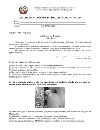 SERVIÇO PÚBLICO DO ESTADO DE MINAS GERAIS
                                   Superintendência Regional de Ensino de Campo Belo



             AVALIAÇÃO DIAGNÓSTICA DE LÍNGUA ESTRANGEIRA - 9º ANO
      Escola:___________________________________________________________________
      Nome:____________________________________________________________________
      Turma:___________           Data da Aplicação:___/___/___


1. Leia o texto e responda.
                                        English poet and dramatist
                                               (1564 – 1616)

        Shakespeare is considered to be the greatest English dramatist of all time. His work influenced
generations of later artists.
        We know little about Shakespeare's early years. His father, John Shakespeare, was a merchant and a man
of some importance in his local community. His mother, Mary Arden, was of higher social class. (…)
        Shakespeare's plays are still performed more often than those of any other playwright. Film versions
appear frequently.

                                                             http://www.englishclub.com/reading/author-shakespeare.htm
                                                                                               Acesso em: 26 out. 2011

Sobre o texto, podemos afirmar que:
a) além de escritor, Shakespeare tocava e tinha uma boa performance.
b) apesar do trabalho de Shakespeare influenciar gerações, não foram produzidos filmes com muita
frequência inspirados em suas obras.
c) Mary Arden, mãe de Shakespeare, pertencia à classe alta da sociedade.
d) Shakespeare é considerado um dos maiores dramaturgos de todos os tempos, já que seus pais eram
também grandes escritores.

2. Na propaganda abaixo, o pão com gergelim de um sanduíche simula algo que pode ser
comparado ao seio materno. Foi intenção do publicitário:




a) deixar claro que os mesmos nutrientes que possui o leite materno, são encontrados nos pães do
McDonald’s.
b) evidenciar o contato com os produtos do McDonald’s desde a infância.
c) lançar o site www.mcdonalds.at, que, como sugere a foto, é uma criação recente.
d) mostrar que os sanduíches do McDonald’s causam um retardo na aprendizagem das crianças.
 