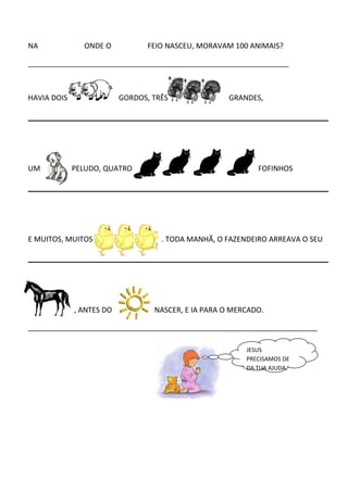 NA ONDE O FEIO NASCEU, MORAVAM 100 ANIMAIS?
________________________________________________________________
HAVIA DOIS GORDOS, TRÊS GRANDES,
UM PELUDO, QUATRO FOFINHOS
E MUITOS, MUITOS . TODA MANHÃ, O FAZENDEIRO ARREAVA O SEU
, ANTES DO NASCER, E IA PARA O MERCADO.
_______________________________________________________________________
JESUS
PRECISAMOS DE
DA TUA AJUDA.
 