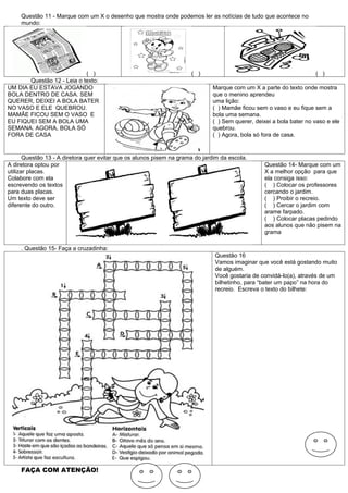 Questão 11 - Marque com um X o desenho que mostra onde podemos ler as notícias de tudo que acontece no
     mundo:




                            ( )                                       ( )                                            ( )
       Questão 12 - Leia o texto:
UM DIA EU ESTAVA JOGANDO                                                      Marque com um X a parte do texto onde mostra
BOLA DENTRO DE CASA. SEM                                                      que o menino aprendeu
QUERER, DEIXEI A BOLA BATER                                                   uma lição:
NO VASO E ELE QUEBROU.                                                        ( ) Mamãe ficou sem o vaso e eu fique sem a
MAMÃE FICOU SEM O VASO E                                                      bola uma semana.
EU FIQUEI SEM A BOLA UMA                                                      ( ) Sem querer, deixei a bola bater no vaso e ele
SEMANA. AGORA, BOLA SÓ                                                        quebrou.
FORA DE CASA                                                                  ( ) Agora, bola só fora de casa.


       Questão 13 - A diretora quer evitar que os alunos pisem na grama do jardim da escola.
A diretora optou por                                                                             Questão 14- Marque com um
utilizar placas.                                                                                 X a melhor opção para que
Colabore com ela                                                                                 ela consiga isso:
escrevendo os textos                                                                             ( ) Colocar os professores
para duas placas.                                                                                cercando o jardim.
Um texto deve ser                                                                                ( ) Proibir o recreio.
diferente do outro.                                                                              ( ) Cercar o jardim com
                                                                                                 arame farpado.
                                                                                                 ( ) Colocar placas pedindo
                                                                                                 aos alunos que não pisem na
                                                                                                 grama

     . Questão 15- Faça a cruzadinha:
                                                                               Questão 16
                                                                               Vamos imaginar que você está gostando muito
                                                                               de alguém.
                                                                               Você gostaria de convidá-lo(a), através de um
                                                                               bilhetinho, para “bater um papo” na hora do
                                                                               recreio. Escreva o texto do bilhete:




     FAÇA COM ATENÇÃO!
 