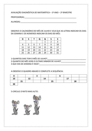 AVALIAÇÃO DIAGNÓSTICA DE MATEMÁTICA – 1º ANO – 2º BIMESTRE
PROFESSOR(A):________________________________________________
ALUNO(A):____________________________________________________
OBSERVE O CALENDÁRIO DO MÊS DE JULHO E VEJA QUE AS LETRAS INDICAM OS DIAS
DA SEMANA E OS NÚMEROS INDICAM OS DIAS DO MÊS:
1-QUANTOS DIAS TEM O MÊS DE JULHO?____________________________________
2-QUANTO DO MÊS SERÁ O ÚLTIMO SÁBADO DE JULHO?_______________________
3-QUE DIA DA SEMANA É HOJE?___________________________________________
4-OBSERVE O QUADRO ABAIXO E COMPLETE A SEQUÊNCIA:
0 3 6
10 12 14 17
21 25 28
30
5-CIRCULE O RATO MAIS ALTO:
D S T Q Q S S
1 2 3
4 5 6 7 8 9 10
11 12 13 14 15 16 17
18 19 20 21 22 23 24
25 26 27 28 29 30 31
 