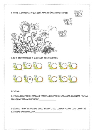6-PINTE A BORBOLETA QUE ESTÁ MAIS PRÓXIMA DAS FLORES:
7-DÊ O ANTECESSOR E O SUCESSOR DOS NÚMEROS:
RESOLVA:
8- PAULA COMPROU 3 MAÇÃS E TATIANA COMPROU 2 LARANJAS. QUANTAS FRUTAS
ELAS COMPRARAM AO TODO?________________
9-DANILO TINHA 9 BANANAS E DEU 4 PARA O SEU COLEGA PEDRO. COM QUANTAS
BANANAS DANILO FICOU?_________________________
10 15
718
 