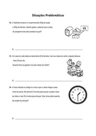 Situações Problemáticas
12- A Gabriela comprou no supermercado 250g de queijo
e 250g de fiambre. Quanto gastou, sabendo que o preço
do quilograma dos dois produtos é igual?
R.:
13- Em casa do João bebe-se diariamente 25 dl de leite, mas nos meses de Julho e Agosto bebe-se
mais 0,5l por dia.
Quantos litros se gastam nos dois meses de Verão?
R.:
14- A hora indicada no relógio é a hora a que o Jaime chega a casa,
vindo da escola. Ele demora 5 minutos para pousar a pasta e lavar
as mãos e mais 30 minutos para almoçar. Que horas serão quando
ele acabar de almoçar?
R.:
 