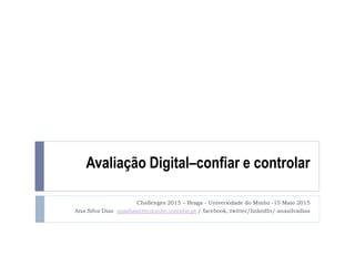 Avaliação Digital–confiar e controlar
Challenges 2015 – Braga - Universidade do Minho -15 Maio 2015
Ana Silva Dias anadias@tecminho.uminho.pt / facebook, twitter/linkedIn/ anasilvadias
 