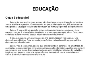 EDUCAÇÃO
O que é educação?
Educação, em sentido mais amplo, não deve levar em consideração somente o
ato de ensinar e aprender. É desenvolver a capacidade intelectual, física e moral de
uma pessoa. Educação inclui o ato de educar, de instruir; é polidez, disciplinamento.
Educar é transmitir de geração em geração conhecimentos, costumes e até
mesmo crenças. A educação tem todo um processo que passa por várias fases; e em
cada fase espera-se que a pessoa adquira maior conhecimento.
A educação como um processo de ensino-aprendizagem visa alcançar um
determinado objetivo. Pode ser social, econômico, cultural ou até mesmo político
dentro da atual sociedade.
Educar não é só ensinar, aquele que ensina também aprende. Há uma troca de
conhecimentos que sempre enriquece quem aprende e também aquele que ensina. É
um processo que busca desenvolver todas as potencialidades latentes do indivíduo,
inspirando-o a querer crescer e se transformar intelectual, moral e socialmente.
Enfim, é uma forma de autotransformação.
 