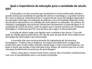 Qual a importância da educação para a sociedade do século
XXI?
A Educação é um dos assuntos que atualmente é muito evidenciado, devido o
grande avanço da sociedade em questão de ciência e tecnologia, e o grande número
de crimes e pobreza. Especificamente o surgimento de novas tecnologias dependem
da educação e tão logo a erradicação da pobreza e da criminalidade depende muito
da estrutura educacional e os métodos de como devem se colocados em prática. Os
métodos e pedagogias educacionais influenciam diretamente na aprendizagem e na
qualidade de ensino do aluno, onde se espera que o mesmo construa um arcabouço
psicológico e intelectual que lhe sirva de base para seguir se desenvolvendo.
A missão de educar exige uma ligação com o cotidiano dos alunos. E isso não
pode ser obtido apenas pela oferta, em sala de aula, do que há de mais moderno em
tecnologia da informação e da comunicação.
A inovação não vem necessariamente da implantação de ferramentas
tecnológicas – embora não as dispense. Ela requer principalmente coragem dos
professores para mudar velhas atitudes, dando lugar a aulas mais participativas, nas
quais o aluno seja ouvido e haja interação entre ambos, de maneira que ele se sinta
uma peça fundamental no processo de aprendizagem.
Afinal, como dizia o mestre Paulo Freire, ensinar não é transferir conhecimento,
mas criar as possibilidades para a sua própria produção.
 