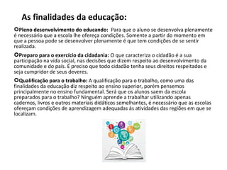 As finalidades da educação:
Pleno desenvolvimento do educando:  Para que o aluno se desenvolva plenamente 
é necessário que a escola lhe ofereça condições. Somente a partir do momento em 
que a pessoa pode se desenvolver plenamente é que tem condições de se sentir 
realizada.
Preparo para o exercício da cidadania: O que caracteriza o cidadão é a sua 
participação na vida social, nas decisões que dizem respeito ao desenvolvimento da 
comunidade e do país. É preciso que todo cidadão tenha seus direitos respeitados e 
seja cumpridor de seus deveres.
Qualificação para o trabalho: A qualificação para o trabalho, como uma das 
finalidades da educação diz respeito ao ensino superior, porém pensemos 
principalmente no ensino fundamental. Será que os alunos saem da escola 
preparados para o trabalho? Ninguém aprende a trabalhar utilizando apenas 
cadernos, livros e outros materiais didáticos semelhantes, é necessário que as escolas 
ofereçam condições de aprendizagem adequadas às atividades das regiões em que se 
localizam.
 