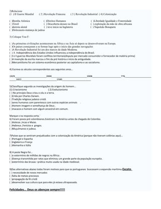 2)Relacione
(1 ) II Guerra Mundial       ( 2 ) Revolução Francesa      ( 3 ) Revolução Industrial ( 4) Colonização

(   )Bomba Atômica              ( )Direitos Humanos                          ( )Liberdade Igualdade e Fraternidade
(   )Téxtil                     ( ) Descoberta deouro no Brasil              ( ) exploração da mão de obra africana
(   )derrota alemã              ( ) teve início na Inglaterra                ( ) Napoleão Bonaparte
(   )Holocausto-matança de judeus

3) Coloque Vou F:

(   )As primeiras civilizações aconteceram na África e na Ásia só depois se desenvolveram na Europa.
(   )Os países começaram a se formar logo após o início das grandes navegações
(   )A Revolução Industrial foi um dos marcos da idade Moderna.
(   ) A Independência dos Estados Unidos influenciou a independência do Brasil.
(   )I e II guerras Mundiais foram conflitos territoriais(disputa por mercado consumidor e fornecedor de matéria prima)
(   )A invenção da escrita marcou o fim da pré história e início da antiguidade.
(   )Mercantilismo foi um sistema econômico posterior ao capitalismo e ao socialismo.

4) Escreva os séculos correspondentes aos seguintes anos...

1929________________________2000___________________________2008______________________776____________________
_____1822___________________________1500______________________

5)Classifique segundo as investigações da origem do homem...
(1) Criacionismo                      ( 2) Evolucionismo
( ) No principio Deus criou o céu e a terra.
( )Crida por Charles Darwin.
( )Tradição religiosa judaico cristã.
( )seres humanos com parentesco com outras espécies animais        .
( )Homem imagem e semelhança de Deus .
( )macacos e homem com algum ancestral em comum.

Marque x na resposta certa.¨
6) Foram povos pré colombianos.Existiram na América antes da chegada de Colombo.
( )Astecas ,Incas e Maias.
( )Hebreus ,Fenícios e gregos.
( )Muçulmanos e judeus.

7)Países que se sentiram prejudicados com a colonização da América (porque não tiveram colônias aqui)...
( )Portugal e Espanha
( )Inglaterra e França
( )Alemanha e Itália

8) A peste Negra foi...
( )o extermínio de milhões de negros na África .
( )Doença transmitida por ratos que eliminou um grande parte da população européia .
( )extermínio das bruxas –prática muito usada na idade medieval.

9)Das alternativas abaixo todas foram motivos para que os portugueses buscassem a expansão marítima. Exceto.
( ) necessidade de novos mercados
( )falta de metais preciosos
( )propagação da fé cristã
( )desenvolver sua cultura que para eles já estava ultrapassada.

Felicidades... Deus os abençoe sempre!!!!!
 