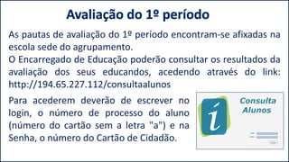 Para acederem deverão de escrever no
login, o número de processo do aluno
(número do cartão sem a letra "a") e na
Senha, o número do Cartão de Cidadão.
As pautas de avaliação do 1º período encontram-se afixadas na
escola sede do agrupamento.
O Encarregado de Educação poderão consultar os resultados da
avaliação dos seus educandos, acedendo através do link:
http://194.65.227.112/consultaalunos
 