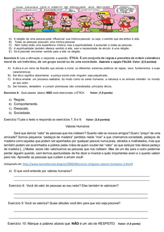 A) A religião de uma pessoa pode influenciar sua mística pessoal, ou seja, o sentido que ela atribui à vida.
B) Todas as pessoas possuem uma mística pessoal.
C) Nem todos terão uma experiência mística, mas a espiritualidade é acessível a todas as pessoas.
D) A espiritualidade também oferece sentido à vida, sem a necessidade de vínculo à uma religião.
E) Só é possível encontrar sentido para a vida na religião.
Exercício 5: Leia a afirmação e responda a questão: ÉTICA: É um conjunto de regras e preceitos de ordem valorativa e
moral de um indivíduo, de um grupo social ou de uma sociedade. Assinale a opção FALSA: Valor: (2,0 pontos)
A) A ética é um ramo da filosofia que estuda a moral, os diferentes sistemas públicos de regras, seus fundamentos e suas
características.
B) Ser ético significa desenvolver a justiça social onde ninguém seja prejudicado,
C) A ética envolve um processo avaliativo do modo como os seres humanos, a natureza e os animais intervêm no mundo
ao seu redor.
D) Ser honesto, verdadeiro e cumprir promessas são considerados princípios éticos.
Exercício 6: Qual palavra abaixo NÃO está relacionada a ÉTICA: Valor: (1,0 ponto)
A) Regras.
B) Comportamento.
C) Desacato.
D) Sociedade.
Exercício 7:Leia o texto e responda os exercícios 7, 8 e 9: Valor: (3,0 pontos)
Valores Humanos
Será que damos “valor” às pessoas que nos rodeiam? Quanto vale os nossos amigos? Qual o “preço” de uma
amizade? Somos pequenos “pedaços de madeira” perdidos neste “mar” a que chamamos sociedade, pedaços de
madeira como aqueles que podem ser apanhados por qualquer pessoa numa praia, atirados e maltratados, mas que
também podem ser acarinhados e polidos pelas mãos de quem souber dar “valor” ao que está por trás desse pedaço
de madeira [...] Muitas vezes não valorizamos as pessoas que nos rodeiam. Mas de um dia para o outro podemos
perder alguém querido, sem termos oportunidade de lhe dizer e mostrar o quão importantes eram e o quanto valiam
para nós. Aproveite as pessoas que cuidam e amam você!
(Adaptado de: http://www.leonelbrizola.blog.br/2020/04/ensino-religioso-valores-humanos-2.html)
A) O que você entende por valores humanos?
_________________________________________________________________________________
_________________________________________________________________________________
Exercício 8: Você dá valor às pessoas ao seu redor? Elas também te valorizam?
________________________________________________________________________________
________________________________________________________________________________
Exercício 9: Você se valoriza? Quais atitudes você têm para que isto seja possível?
________________________________________________________________________________
___________________________________________________________________________________
Exercício 10: Marque a palavra abaixo que NÃO é um ato de RESPEITO: Valor: (1,0 ponto)
 