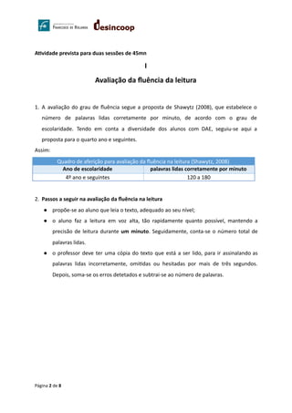 A vidade prevista para duas sessões de 45mn
I
Avaliação da ﬂuência da leitura
1. A avaliação do grau de ﬂuência segue a proposta de Shawytz (2008), que estabelece o
número de palavras lidas corretamente por minuto, de acordo com o grau de
escolaridade. Tendo em conta a diversidade dos alunos com DAE, seguiu-se aqui a
proposta para o quarto ano e seguintes.
Assim:
2. Passos a seguir na avaliação da ﬂuência na leitura
● propõe-se ao aluno que leia o texto, adequado ao seu nível;
● o aluno faz a leitura em voz alta, tão rapidamente quanto possível, mantendo a
precisão de leitura durante um minuto. Seguidamente, conta-se o número total de
palavras lidas.
● o professor deve ter uma cópia do texto que está a ser lido, para ir assinalando as
palavras lidas incorretamente, omi das ou hesitadas por mais de três segundos.
Depois, soma-se os erros detetados e subtrai-se ao número de palavras.
Página 2 de 8
Quadro de aferição para avaliação da ﬂuência na leitura (Shawytz, 2008)
Ano de escolaridade palavras lidas corretamente por minuto
4º ano e seguintes 120 a 180
 