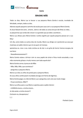 TEXTO
ÁRVORE MÃE
Todos os dias, Maria Lua ia buscar a sua pequena Maria Estrela à escola, inundada de
felicidade, sempre, todos os dias.
Adorava aquele pequeno caminho da escola para casa com a sua pequena Maria Estrela.
As duas falavam de cores…amores…dores e de todas as coisas de que são feitas as vidas…
as pequeninas que ainda vão crescer e as grandes que já estão a acontecer…
Maria Lua olhava para Maria Estrela e sen a orgulho por aquela pequena pessoa ser a sua
ﬁlha!
Um dia, como todos os outros dias do mundo, Maria Lua dirigiu-se à janela de sua casa que
mostrava um pá o interior que só via quem ali morava;
aproximou-se…mas o seu rosto encheu-se de dor e um grito de horror imenso escapou da
sua boca:
- Naaaaãooooooooooo!!!
Maria Estrela estava a brincar com os seus papéis de cortar e ﬁcou muito assustada, a sua
mãe raramente gritava e muito menos com toda aquela dor!
Maria Estrela correu à procura da Mãe:
- Mãe, Mãe, Mãe, que aconteceu?
- perguntou a pequena Maria.
Maria Lua rolou os olhos da janela para a pequena Maria.
Os seus olhos con nuavam inundados de água em forma de lágrimas.
Maria Estrela pegou na mãe de Maria Lua e perguntou com uma voz muito meiga:
- O que aconteceu, Mãe??
Maria Lua olhou para a sua Maria e apontou para o pá o interior:
- A MINHA árvore, a minha árvore…
Já não existe a minha árvore!!!
Cortaram-na, desapareceu!
(…)
Florbela Castro
Página 3 de 8
 