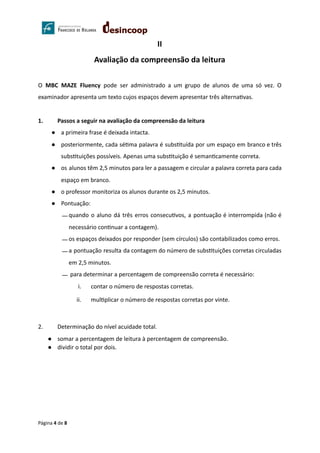 II
Avaliação da compreensão da leitura
O MBC MAZE Fluency pode ser administrado a um grupo de alunos de uma só vez. O
examinador apresenta um texto cujos espaços devem apresentar três alterna vas.
1. Passos a seguir na avaliação da compreensão da leitura
● a primeira frase é deixada intacta.
● posteriormente, cada sé ma palavra é subs tuída por um espaço em branco e três
subs tuições possíveis. Apenas uma subs tuição é seman camente correta.
● os alunos têm 2,5 minutos para ler a passagem e circular a palavra correta para cada
espaço em branco.
● o professor monitoriza os alunos durante os 2,5 minutos.
● Pontuação:
⎯ quando o aluno dá três erros consecu vos, a pontuação é interrompida (não é
necessário con nuar a contagem).
⎯ os espaços deixados por responder (sem círculos) são contabilizados como erros.
⎯ a pontuação resulta da contagem do número de subs tuições corretas circuladas
em 2,5 minutos.
⎯ para determinar a percentagem de compreensão correta é necessário:
i. contar o número de respostas corretas.
ii. mul plicar o número de respostas corretas por vinte.
2. Determinação do nível acuidade total.
● somar a percentagem de leitura à percentagem de compreensão.
● dividir o total por dois.
Página 4 de 8
 