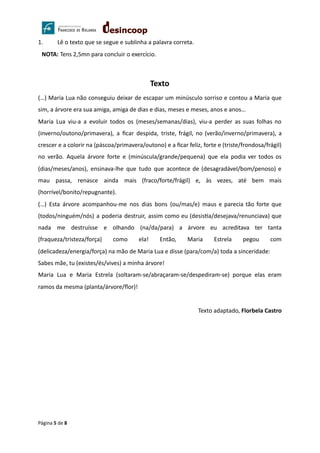 1. Lê o texto que se segue e sublinha a palavra correta.
NOTA: Tens 2,5mn para concluir o exercício.
Texto
(…) Maria Lua não conseguiu deixar de escapar um minúsculo sorriso e contou a Maria que
sim, a árvore era sua amiga, amiga de dias e dias, meses e meses, anos e anos…
Maria Lua viu-a a evoluir todos os (meses/semanas/dias), viu-a perder as suas folhas no
(inverno/outono/primavera), a ﬁcar despida, triste, frágil, no (verão/inverno/primavera), a
crescer e a colorir na (páscoa/primavera/outono) e a ﬁcar feliz, forte e (triste/frondosa/frágil)
no verão. Aquela árvore forte e (minúscula/grande/pequena) que ela podia ver todos os
(dias/meses/anos), ensinava-lhe que tudo que acontece de (desagradável/bom/penoso) e
mau passa, renasce ainda mais (fraco/forte/frágil) e, às vezes, até bem mais
(horrível/bonito/repugnante).
(…) Esta árvore acompanhou-me nos dias bons (ou/mas/e) maus e parecia tão forte que
(todos/ninguém/nós) a poderia destruir, assim como eu (desis a/desejava/renunciava) que
nada me destruísse e olhando (na/da/para) a árvore eu acreditava ter tanta
(fraqueza/tristeza/força) como ela! Então, Maria Estrela pegou com
(delicadeza/energia/força) na mão de Maria Lua e disse (para/com/a) toda a sinceridade:
Sabes mãe, tu (existes/és/vives) a minha árvore!
Maria Lua e Maria Estrela (soltaram-se/abraçaram-se/despediram-se) porque elas eram
ramos da mesma (planta/árvore/ﬂor)!
Texto adaptado, Florbela Castro
Página 5 de 8
 