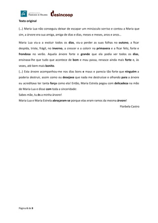Texto original
(…) Maria Lua não conseguiu deixar de escapar um minúsculo sorriso e contou a Maria que
sim, a árvore era sua amiga, amiga de dias e dias, meses e meses, anos e anos…
Maria Lua viu-a a evoluir todos os dias, viu-a perder as suas folhas no outono, a ﬁcar
despida, triste, frágil, no inverno, a crescer e a colorir na primavera e a ﬁcar feliz, forte e
frondosa no verão. Aquela árvore forte e grande que ela podia ver todos os dias,
ensinava-lhe que tudo que acontece de bom e mau passa, renasce ainda mais forte e, às
vezes, até bem mais bonito.
(…) Esta árvore acompanhou-me nos dias bons e maus e parecia tão forte que ninguém a
poderia destruir, assim como eu desejava que nada me destruísse e olhando para a árvore
eu acreditava ter tanta força como ela! Então, Maria Estrela pegou com delicadeza na mão
de Maria Lua e disse com toda a sinceridade:
Sabes mãe, tu és a minha árvore!
Maria Lua e Maria Estrela abraçaram-se porque elas eram ramos da mesma árvore!
Florbela Castro
Página 6 de 8
 