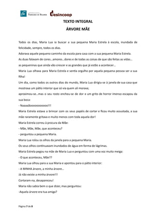 TEXTO INTEGRAL
ÁRVORE MÃE
Todos os dias, Maria Lua ia buscar a sua pequena Maria Estrela à escola, inundada de
felicidade, sempre, todos os dias.
Adorava aquele pequeno caminho da escola para casa com a sua pequena Maria Estrela.
As duas falavam de cores…amores…dores e de todas as coisas de que são feitas as vidas…
as pequeninas que ainda vão crescer e as grandes que já estão a acontecer…
Maria Lua olhava para Maria Estrela e sen a orgulho por aquela pequena pessoa ser a sua
ﬁlha!
Um dia, como todos os outros dias do mundo, Maria Lua dirigiu-se à janela de sua casa que
mostrava um pá o interior que só via quem ali morava;
aproximou-se…mas o seu rosto encheu-se de dor e um grito de horror imenso escapou da
sua boca:
- Naaaaãooooooooooo!!!
Maria Estrela estava a brincar com os seus papéis de cortar e ﬁcou muito assustada, a sua
mãe raramente gritava e muito menos com toda aquela dor!
Maria Estrela correu à procura da Mãe:
- Mãe, Mãe, Mãe, que aconteceu?
- perguntou a pequena Maria.
Maria Lua rolou os olhos da janela para a pequena Maria.
Os seus olhos con nuavam inundados de água em forma de lágrimas.
Maria Estrela pegou na mãe de Maria Lua e perguntou com uma voz muito meiga:
- O que aconteceu, Mãe??
Maria Lua olhou para a sua Maria e apontou para o pá o interior:
- A MINHA árvore, a minha árvore…
Já não existe a minha árvore!!!
Cortaram-na, desapareceu!
Maria não sabia bem o que dizer, mas perguntou:
-Aquela árvore era tua amiga?
Página 7 de 8
 