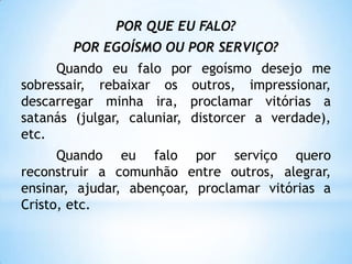 POR QUE EU FALO?
        POR EGOÍSMO OU POR SERVIÇO?
     Quando eu falo por egoísmo desejo me
sobressair, rebaixar os outros, impressionar,
descarregar minha ira, proclamar vitórias a
satanás (julgar, caluniar, distorcer a verdade),
etc.
      Quando eu falo por serviço quero
reconstruir a comunhão entre outros, alegrar,
ensinar, ajudar, abençoar, proclamar vitórias a
Cristo, etc.
 