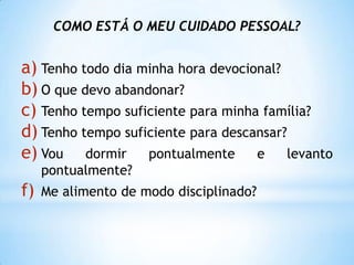COMO ESTÁ O MEU CUIDADO PESSOAL?


a) Tenho todo dia minha hora devocional?
b) O que devo abandonar?
c) Tenho tempo suficiente para minha família?
d) Tenho tempo suficiente para descansar?
e) Vou dormir pontualmente e levanto
     pontualmente?
f)   Me alimento de modo disciplinado?
 
