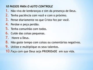 10 PASSOS PARA O AUTO CONTROLE
1. Não viva de lembranças e sim da presença de Deus.
2. Tenha paciência com você e com o próximo.
3. Pense diariamente no que Cristo fez por você.
4. Perdoe e peça perdão.
5. Tenha comunhão com todos.
6. Cuide das coisas pequenas.
7. Honre a Deus.
8. Não gaste tempo com coisas ou comentários negativos.
9. Utilize e multiplique os seus talentos.
10.Faça com que Deus seja PRIORIDADE em sua vida.
 