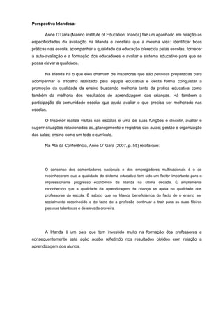 Perspectiva Irlandesa:

       Anne O’Gara (Marino Institute of Education, Irlanda) faz um apanhado em relação as
especificidades da avaliação na Irlanda e constata que a mesma visa: identificar boas
práticas nas escola, acompanhar a qualidade da educação oferecida pelas escolas, fornecer
a auto-avaliação e a formação dos educadores e avaliar o sistema educativo para que se
possa elevar a qualidade.

       Na Irlanda há o que eles chamam de inspetores que são pessoas preparadas para
acompanhar o trabalho realizado pela equipe educativa e desta forma conquistar a
promoção da qualidade de ensino buscando melhoria tanto da prática educativa como
também da melhoria dos resultados de aprendizagem das crianças. Há também a
participação da comunidade escolar que ajuda avaliar o que precisa ser melhorado nas
escolas.

       O Inspetor realiza visitas nas escolas e uma de suas funções é discutir, avaliar e
sugerir situações relacionadas ao, planejamento e registros das aulas; gestão e organização
das salas; ensino como um todo e currículo.

       Na Ata da Conferência, Anne O’ Gara (2007, p. 55) relata que:




       O consenso dos comentadores nacionais e dos empregadores multinacionais é o de
       reconhecerem que a qualidade do sistema educativo tem sido um factor importante para o
       impressionante progresso econômico da Irlanda na última década. É amplamente
       reconhecido que a qualidade da aprendizagem da criança se apóia na qualidade dos
       professores da escola. É sabido que na Irlanda beneficiamos do facto de o ensino ser
       socialmente reconhecido e do facto de a profissão continuar a trair para as suas fileiras
       pessoas talentosas e de elevada craveira.




       A Irlanda é um país que tem investido muito na formação dos professores e
consequentemente esta ação acaba refletindo nos resultados obtidos com relação a
aprendizagem dos alunos.
 