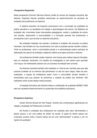 Perspectiva Espanhola:

Nesta perspectiva Carmem Sánches Álveres (chefe do serviço de Inspeção educativa das
Astúrias, Espanha) Aborda questões relacionada ao desenvolvimento do processo de
avaliação dos professores na Espanha.

       O sistema educativo da Espanha preocupa-se com a promoção da qualidade da
prática educativa e os resultados em relação a aprendizagem dos alunos. Os Objetivos da
avaliação são: reconhecer boas intervenções pedagógicas, manter a qualidade de ensino
nas escolas, desenvolver a auto-avaliação e a formação pessoal dos professores e
acompanhar tudo o que envolve os sistemas educativos.

       Na avaliação realizada nas escolas o professor é avaliado não somente na prática
individual, mas também em seu envolvimento com toda a proposta escolar também coletiva.
Tanto os professores, como a comunidade escolar e a administração podem participar da
elaboração dos planos da avaliação, elegendo critérios que sejam pontuais e eficazes.

       Os professores também podem requerer uma licença para realizar alguma formação,
seja um mestrado, doutorado, um trabalho de investigação ou até mesmo para aprender
uma língua. Os interessados passam por um processo de seleção bem acirrada.

       Os diretores escolares também são avaliados no final do seu mandato para que seja
possível constatar se os mesmos irão permanecer ou não em seus cargos. Além de auto-
avaliações, a equipe de professores assim como a comunidade escolar também é
entrevistada para que possam se posicionar a respeito da prática dos diretores. São
realizadas várias outras etapas neste processo.

       A Inspeção Educativa das Astúrias obteve a certificação de qualidade ISO9001:2000
pelo seu excelente desenvolvimento na supervisão dos trabalhos educativos.




Perspectiva Austríaca:

       Günter Schmid (Escola Sir Karl Popper, Áustria) traz contribuições significativas em
relação a Avaliação de Professores na Áustria.

       Na Áustria a avaliação dos professores era realizado pelo setor administrativo e
depois passou a ser uma prática do diretor da escola. O papel do diretor passou por
mudanças cruciais onde o mesmo deixou de ser uma “administrador” e passou a ser um
“gestor da qualidade”.
 