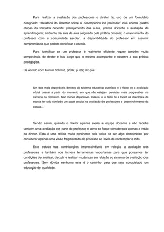 Para realizar a avaliação dos professores o diretor faz uso de um formulário
designado: “Relatório do Director sobre o desempenho do professor” que aborda quatro
etapas do trabalho docente: planejamento das aulas, prática docente e avaliação da
aprendizagem; ambiente da sala de aula originado pela prática docente; o envolvimento do
professor com a comunidade escolar; a disponibilidade do professor em assumir
compromissos que podem beneficiar a escola.

       Para identificar se um professor é realmente eficiente requer também muita
competência do diretor e isto exige que o mesmo acompanhe e observe a sua prática
pedagógica.

De acordo com Günter Schmid, (2007, p. 69) diz que:




       Um dos mais deploráveis defeitos do sistema educativo austríaco é o facto de a avaliação
       oficial cessar a partir do momento em que não estejam previstas mais progressões na
       carreira do professor. Não menos deplorável, todavia, é o facto de a todos os directores de
       escola ter sido confiado um papel crucial na avaliação de professores e desenvolvimento da
       escola...”




       Sendo assim, quando o diretor apenas avalia a equipe docente e não recebe
também uma avaliação por parte do professor é como se fosse considerado apenas a visão
do diretor. Esta é uma crítica muito pertinente pois deixa de ser algo democrático por
considerar apenas uma visão fragmentado do processo ao invés de contemplar o todo.

       Este estudo traz contribuições imprescindíveis em relação a avaliação dos
professores e também nos fornece ferramentas importantes para que possamos ter
condições de analisar, discutir e realizar mudanças em relação ao sistema de avaliação dos
professores. Sem dúvida nenhuma este é o caminho para que seja conquistado um
educação de qualidade.
 