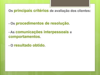 Os principais critérios de avaliação dos clientes: 
- Os procedimentos de resolução. 
- As comunicações interpessoais e 
comportamentos. 
- O resultado obtido. 
 
