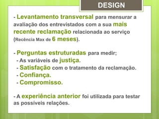 DESIGN 
- Levantamento transversal para mensurar a 
avaliação dos entrevistados com a sua mais 
recente reclamação relacionada ao serviço 
(Recência Max de 6 meses). 
- Perguntas estruturadas para medir; 
- As variáveis de justiça. 
- Satisfação com o tratamento da reclamação. 
- Confiança. 
- Compromisso. 
- A experiência anterior foi utilizada para testar 
as possíveis relações. 
 