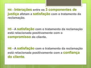 H4 - Interações entre os 3 componentes de 
justiça afetam a satisfação com o tratamento da 
reclamação. 
H5 - A satisfação com o tratamento da reclamação 
está relacionada positivamente com o 
compromisso do cliente. 
H6 - A satisfação com o tratamento da reclamação 
está relacionada positivamente com a confiança 
do cliente. 
 