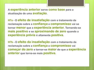 A experiência anterior serve como base para a 
atualização de uma avaliação. 
H7a - O efeito de insatisfação com o tratamento da 
reclamação sobre a confiança e compromisso vai se 
tornar menor que a experiência anterior. Tornando-se 
mais positivo e se aproximando de zero quando a 
experiência prévia é altamente positiva. 
H7b - O efeito da insatisfação com o tratamento da 
reclamação sobre a confiança e compromisso vai 
começar do zero e tornar-se maior do que a experiência 
anterior que torna-se mais positiva. 
 