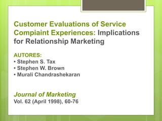 Customer Evaluations of Service 
Compiaint Experiences: Implications 
for Relationship Marketing 
AUTORES: 
• Stephen S. Tax 
• Stephen W. Brown 
• Murali Chandrashekaran 
Journal of Marketing 
Vol. 62 (April 1998), 60-76 
 
