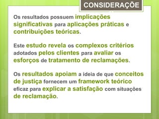 CONSIDERAÇÕE 
S 
Os resultados possuem implicações 
significativas para aplicações práticas e 
contribuições teóricas. 
Este estudo revela os complexos critérios 
adotados pelos clientes para avaliar os 
esforços de tratamento de reclamações. 
Os resultados apoiam a ideia de que conceitos 
de justiça fornecem um framework teórico 
eficaz para explicar a satisfação com situações 
de reclamação. 
 
