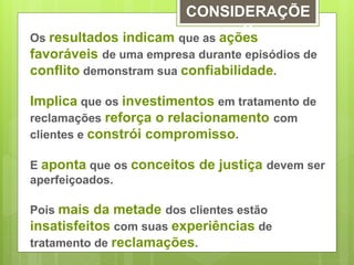 CONSIDERAÇÕE 
S 
Os resultados indicam que as ações 
favoráveis de uma empresa durante episódios de 
conflito demonstram sua confiabilidade. 
Implica que os investimentos em tratamento de 
reclamações reforça o relacionamento com 
clientes e constrói compromisso. 
E aponta que os conceitos de justiça devem ser 
aperfeiçoados. 
Pois mais da metade dos clientes estão 
insatisfeitos com suas experiências de 
tratamento de reclamações. 
