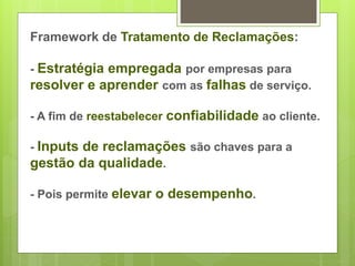 Framework de Tratamento de Reclamações: 
- Estratégia empregada por empresas para 
resolver e aprender com as falhas de serviço. 
- A fim de reestabelecer confiabilidade ao cliente. 
- Inputs de reclamações são chaves para a 
gestão da qualidade. 
- Pois permite elevar o desempenho. 
 