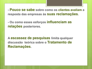 - Pouco se sabe sobre como os clientes avaliam a 
resposta das empresas às suas reclamações. 
- Ou como esses esforços influenciam as 
relações posteriores. 
A escassez de pesquisas limita qualquer 
discussão teórica sobre o Tratamento de 
Reclamações. 
 