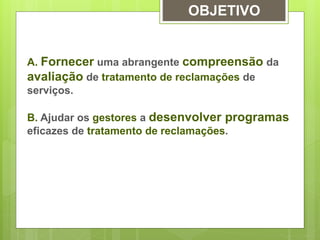 OBJETIVO 
A. Fornecer uma abrangente compreensão da 
avaliação de tratamento de reclamações de 
serviços. 
B. Ajudar os gestores a desenvolver programas 
eficazes de tratamento de reclamações. 
 