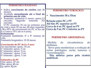 PERÍMETRO CRANIANO
• Indica crescimento do cérebro (até 36
meses);
• Avaliado mensalmente até o final do
primeiro ano de vida;
• Aumento: primeiros 6 meses: aprox.1,5
cm/mês. Segundo semestre: 0,5
cm/mês.
O PC aumenta 10 cm no primeiro ano
de vida e mais 10 cm nos 20 anos seguintes
( 80 a 85% do crescimento do PC se faz até
4 a 5 anos e 35% até os 6 anos).
Fechamento:
Fontanela lambdóide: 6ª e 8ª semana de
vida
Fontanela bregmática: 12-18 meses
Crescimento do PC de 0 a 3 anos
Ao nascimento: aprox. 35 cm
1° trimestre: aprox. 5 cm
2° trimestre: aprox. 5 cm
3° trimestre : aprox. 2 cm
4° trimestre : aprox. 1 cm
Estimativa do PC
12m: aprox. 47 cm
18m: aprox 48 cm
2a: aprox 49 cm
PERÍMETRO TORÁCICO
• Nascimento: 30 a 33cm
Relação entre PC e PT
Até 6m: PC superior ao PT
Cerca de 6 m: PC igual ao PT
Cerca de 9 m: PC é inferior ao PT
PERÍMETRO ABDOMINAL
Medida da circunferência do
abdômen.
Serve para monitorizar a evolução de
certas patologias: ascite, tumores e
visceromegalias.
Fita métrica passa pela cicatriz
umbilical.
 