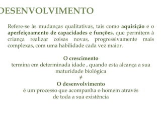 Refere-se às mudanças qualitativas, tais como aquisição e o
aperfeiçoamento de capacidades e funções, que permitem à
criança realizar coisas novas, progressivamente mais
complexas, com uma habilidade cada vez maior.
O crescimento
termina em determinada idade , quando esta alcança a sua
maturidade biológica
≠
O desenvolvimento
é um processo que acompanha o homem através
de toda a sua existência
DESENVOLVIMENTO
 
