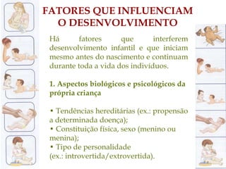 FATORES QUE INFLUENCIAM
O DESENVOLVIMENTO
Há fatores que interferem
desenvolvimento infantil e que iniciam
mesmo antes do nascimento e continuam
durante toda a vida dos indivíduos.
1. Aspectos biológicos e psicológicos da
própria criança
• Tendências hereditárias (ex.: propensão
a determinada doença);
• Constituição física, sexo (menino ou
menina);
• Tipo de personalidade
(ex.: introvertida/extrovertida).
 