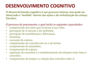 O desenvolvimento cognitivo é um processo interno, mas pode ser
observado e "medido“ através das ações e da verbalização da criança.
Envolve:
O processo de pensamento, o qual inclui as seguintes capacidades:
• compreensão dos fatos que ocorrem à sua volta;
• percepção de si mesmo e do ambiente;
• percepção de semelhanças e diferenças;
• memória;
• execução de ordens;
• compreensão de conceitos de cor e de forma;
• compreensão de tamanhos;
• compreensão de espaço;
• aquisição de conceitos e o estabelecimento de relações entre fatos e
conceitos;
• compreensão de tempo e a relação dos conceitos entre si.
DESENVOLVIMENTO COGNITIVO
 